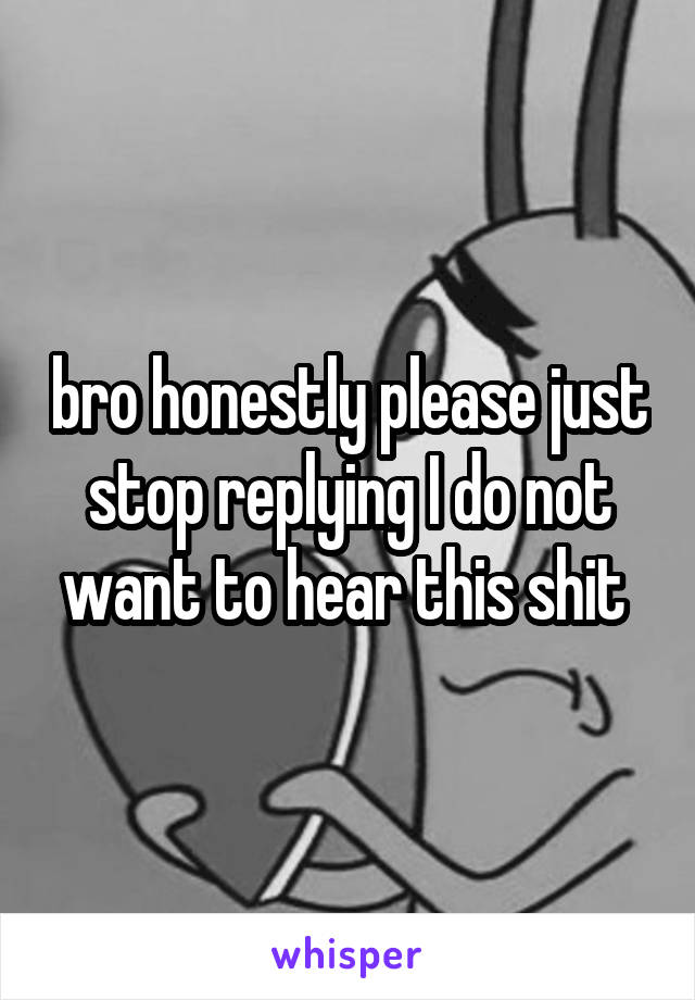 bro honestly please just stop replying I do not want to hear this shit 