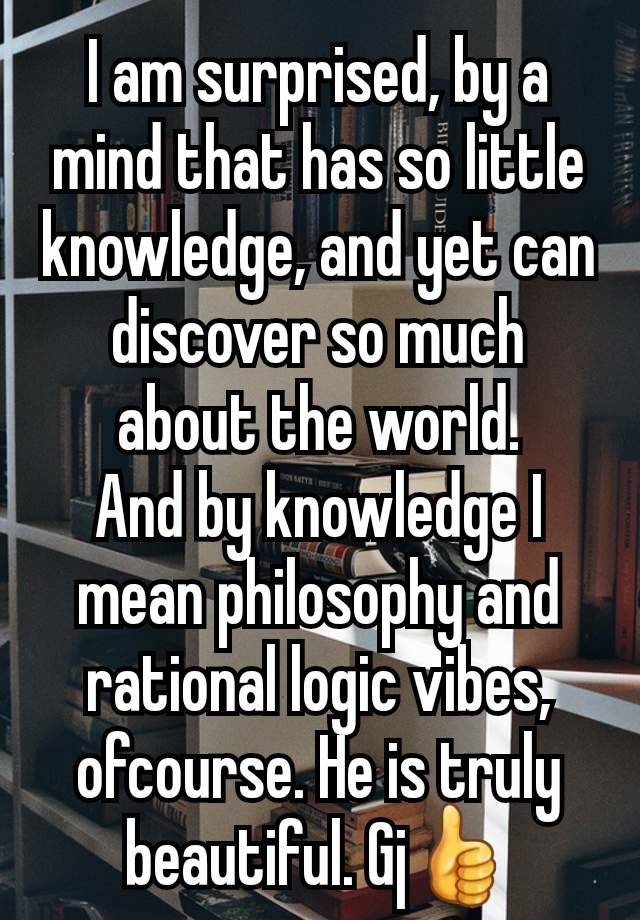 I am surprised, by a mind that has so little knowledge, and yet can discover so much about the world.
And by knowledge I mean philosophy and rational logic vibes, ofcourse. He is truly beautiful. Gj👍