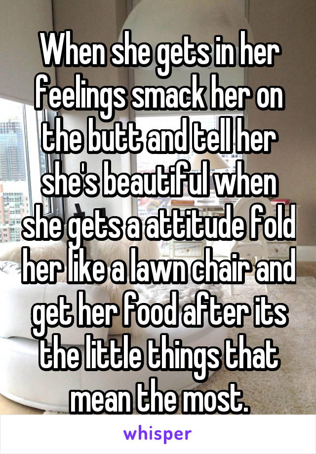 When she gets in her feelings smack her on the butt and tell her she's beautiful when she gets a attitude fold her like a lawn chair and get her food after its the little things that mean the most.