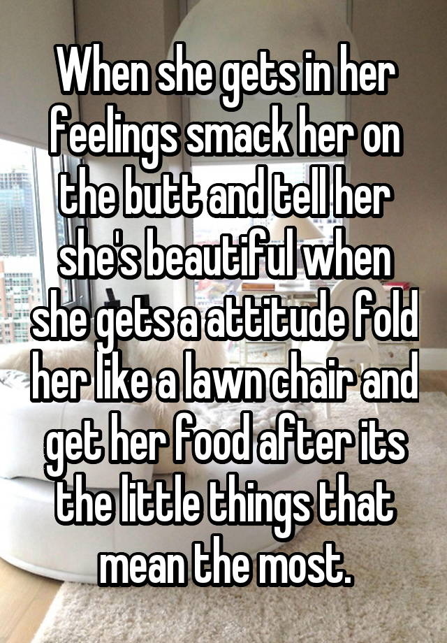 When she gets in her feelings smack her on the butt and tell her she's beautiful when she gets a attitude fold her like a lawn chair and get her food after its the little things that mean the most.