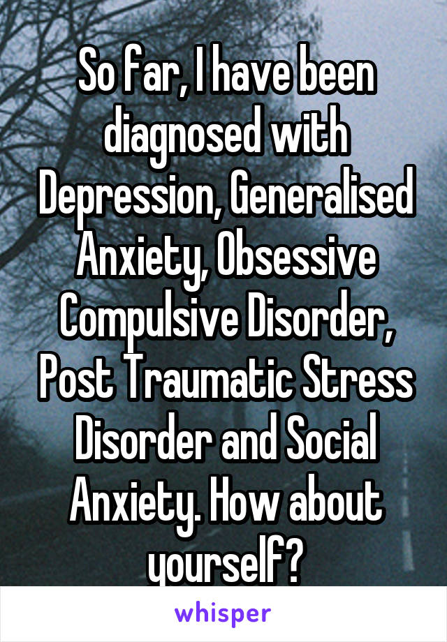 So far, I have been diagnosed with Depression, Generalised Anxiety, Obsessive Compulsive Disorder, Post Traumatic Stress Disorder and Social Anxiety. How about yourself?