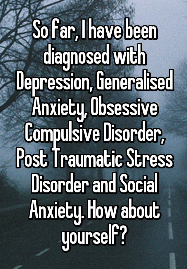 So far, I have been diagnosed with Depression, Generalised Anxiety, Obsessive Compulsive Disorder, Post Traumatic Stress Disorder and Social Anxiety. How about yourself?