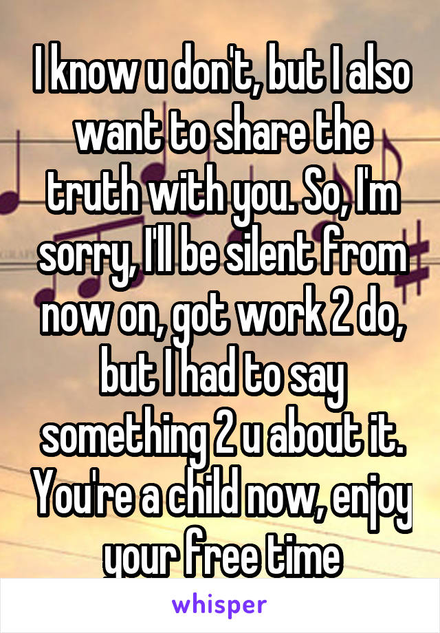 I know u don't, but I also want to share the truth with you. So, I'm sorry, I'll be silent from now on, got work 2 do, but I had to say something 2 u about it. You're a child now, enjoy your free time