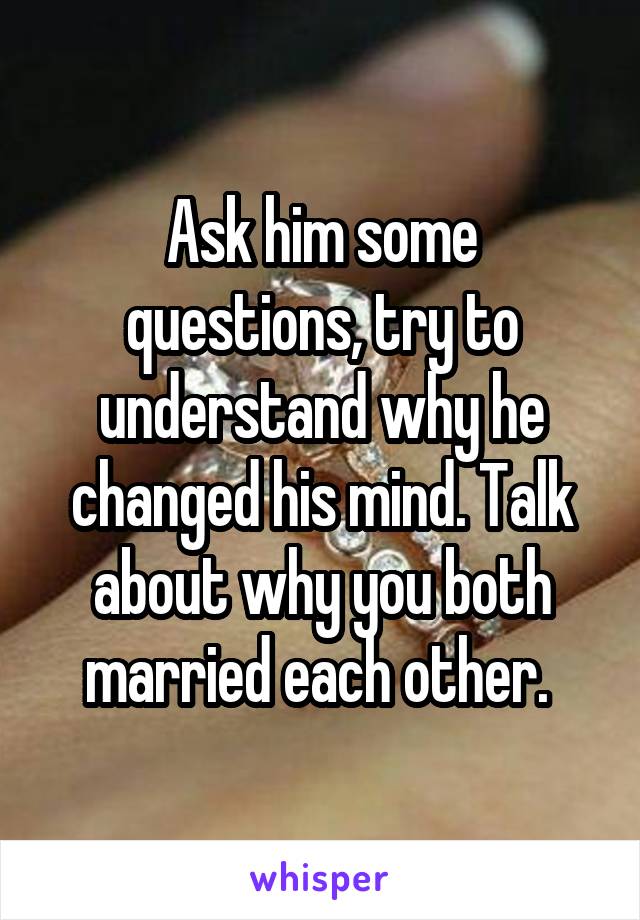 Ask him some questions, try to understand why he changed his mind. Talk about why you both married each other. 