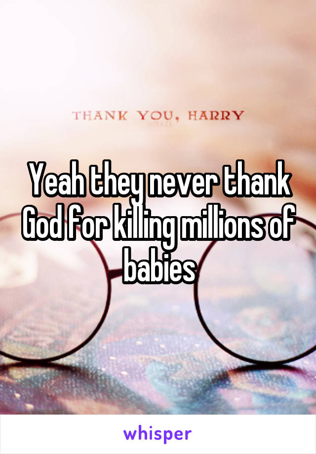 Yeah they never thank God for killing millions of babies