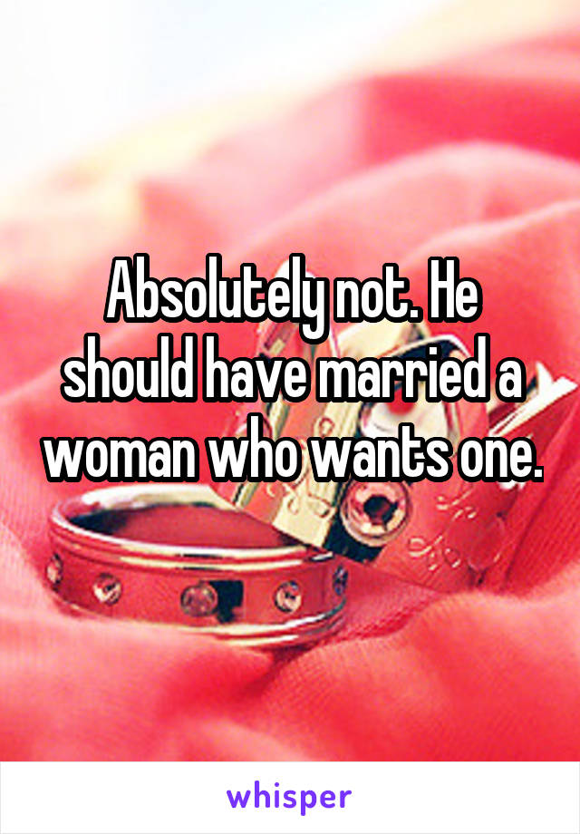 Absolutely not. He should have married a woman who wants one. 