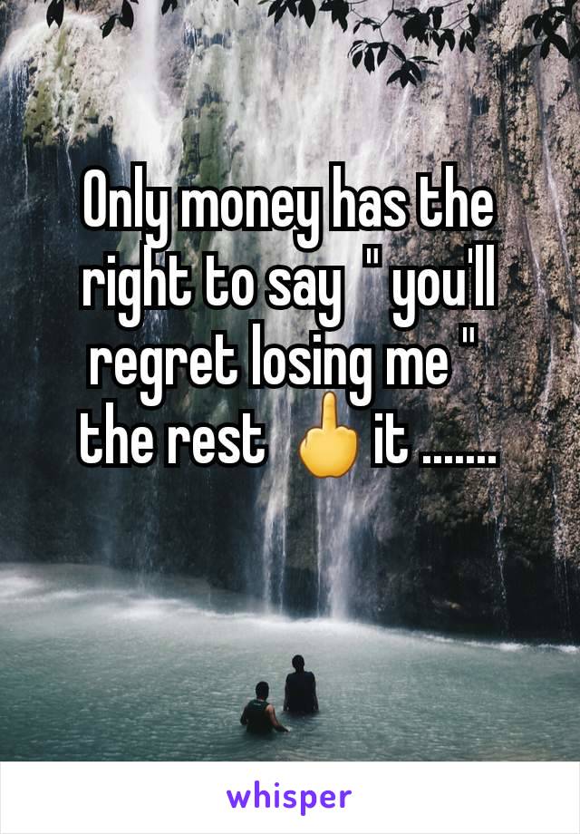 Only money has the right to say  " you'll regret losing me " 
the rest 🖕it .......