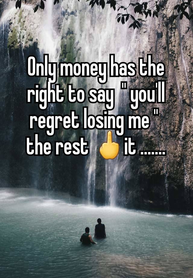 Only money has the right to say  " you'll regret losing me " 
the rest 🖕it .......