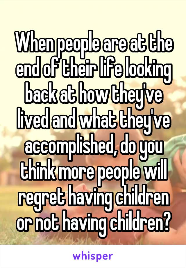 When people are at the end of their life looking back at how they've lived and what they've accomplished, do you think more people will regret having children or not having children?