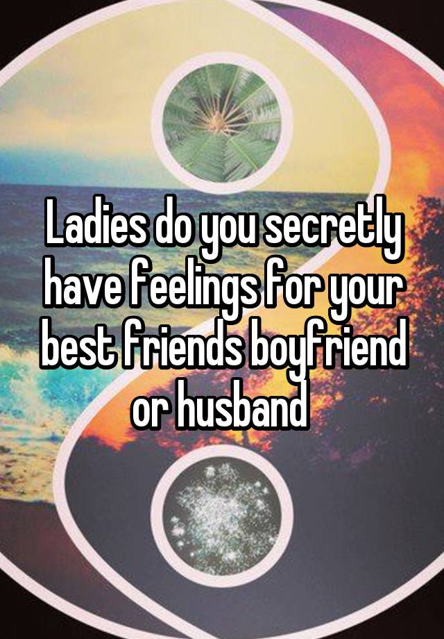 Ladies do you secretly have feelings for your best friends boyfriend or husband 