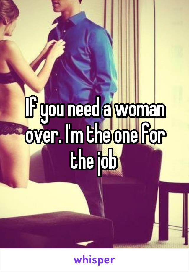 If you need a woman over. I'm the one for the job 