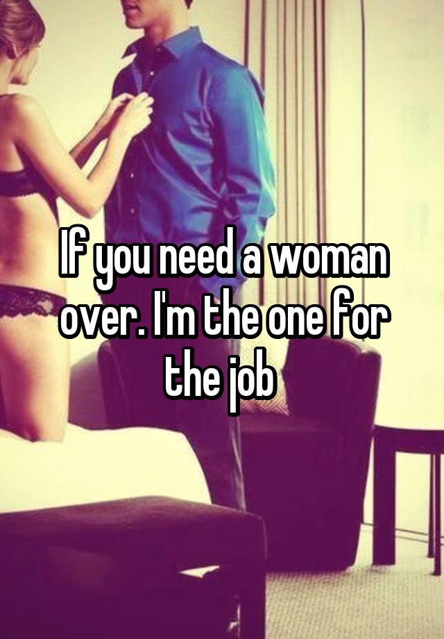 If you need a woman over. I'm the one for the job 