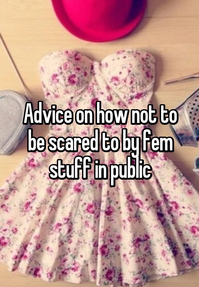 Advice on how not to be scared to by fem stuff in public