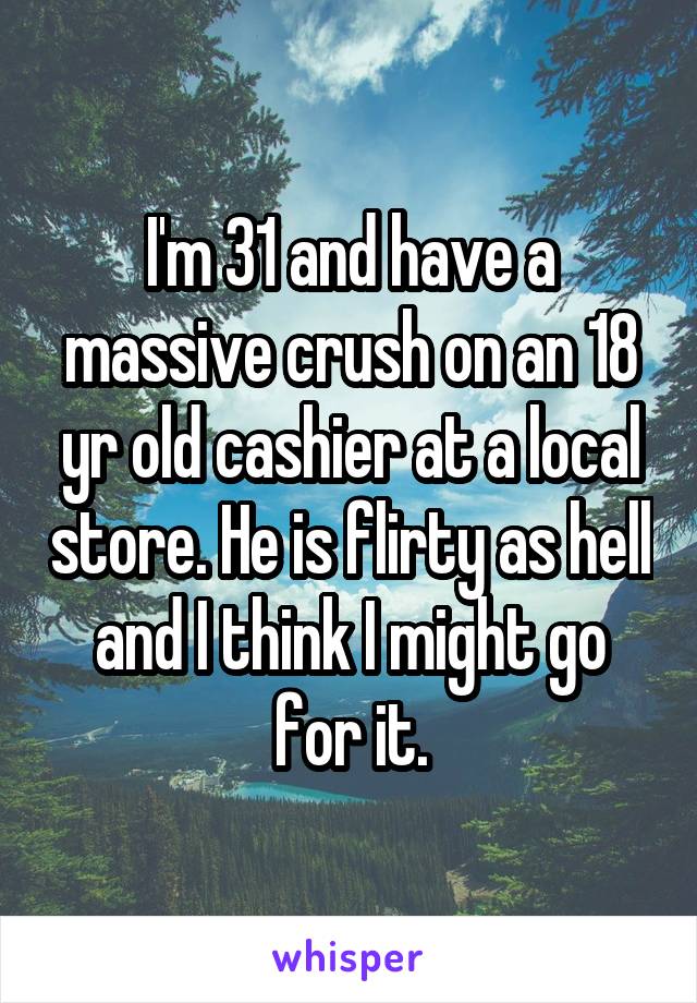 I'm 31 and have a massive crush on an 18 yr old cashier at a local store. He is flirty as hell and I think I might go for it.