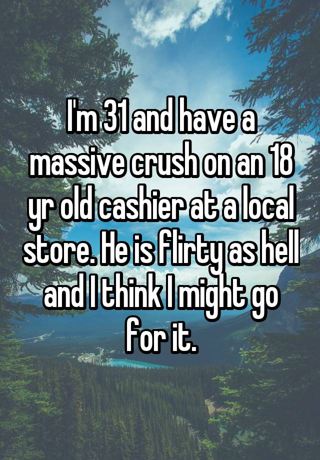 I'm 31 and have a massive crush on an 18 yr old cashier at a local store. He is flirty as hell and I think I might go for it.