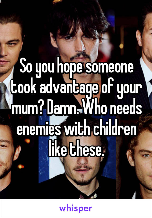 So you hope someone took advantage of your mum? Damn. Who needs enemies with children like these.