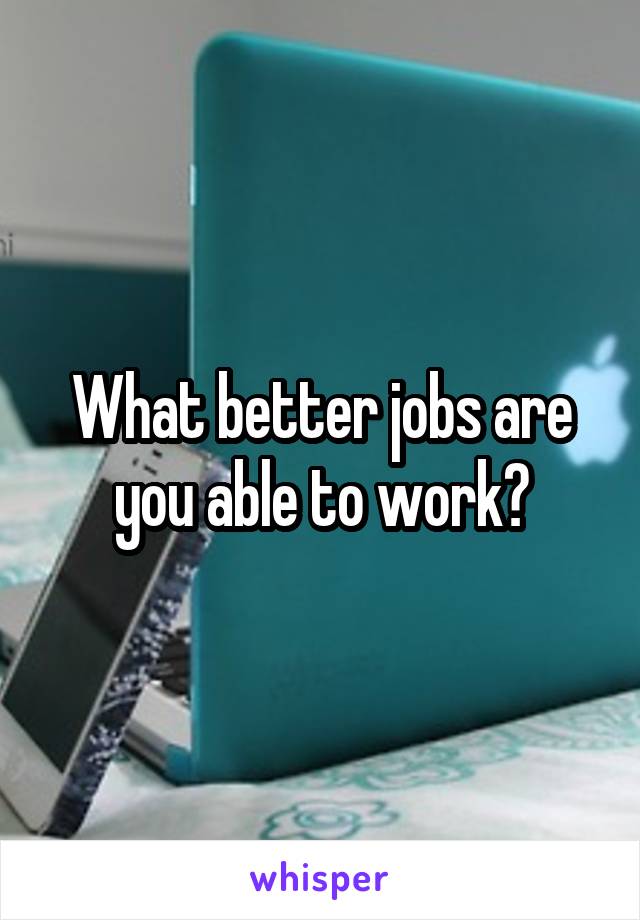 What better jobs are you able to work?