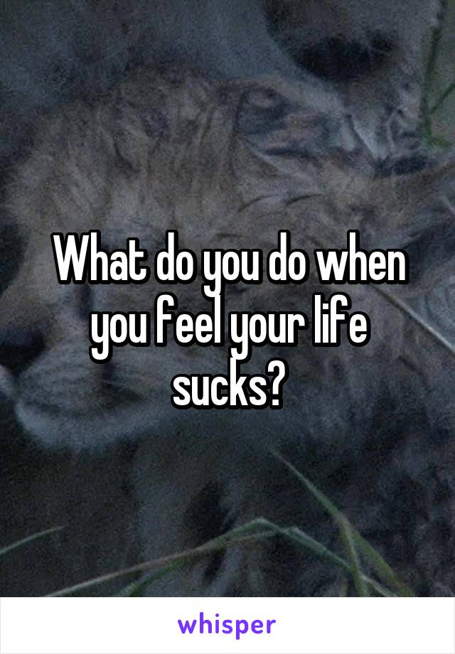 What do you do when you feel your life sucks?