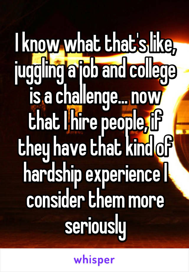 I know what that's like, juggling a job and college is a challenge... now that I hire people, if they have that kind of hardship experience I consider them more seriously