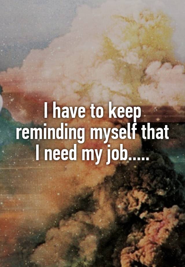 I have to keep reminding myself that I need my job.....