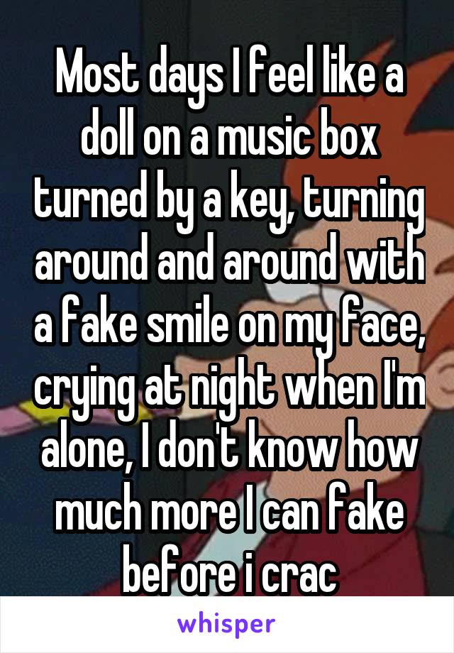 Most days I feel like a doll on a music box turned by a key, turning around and around with a fake smile on my face, crying at night when I'm alone, I don't know how much more I can fake before i crac