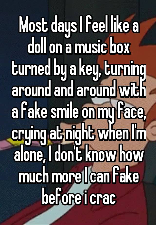 Most days I feel like a doll on a music box turned by a key, turning around and around with a fake smile on my face, crying at night when I'm alone, I don't know how much more I can fake before i crac