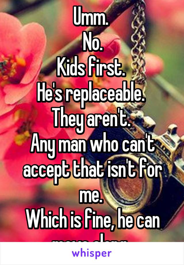 Umm. 
No.
Kids first. 
He's replaceable. 
They aren't. 
Any man who can't accept that isn't for me. 
Which is fine, he can move along. 