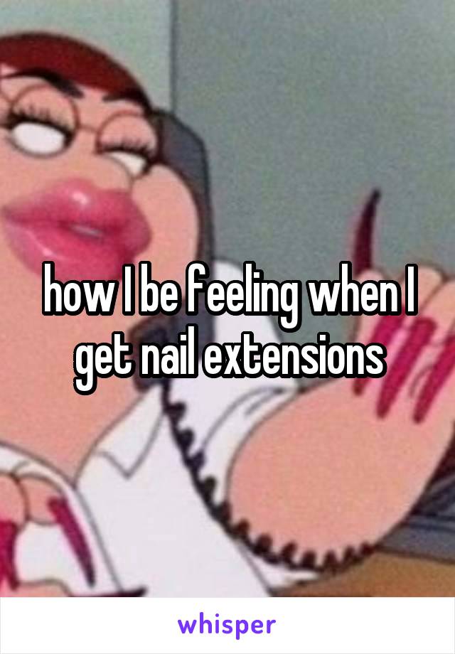 how I be feeling when I get nail extensions