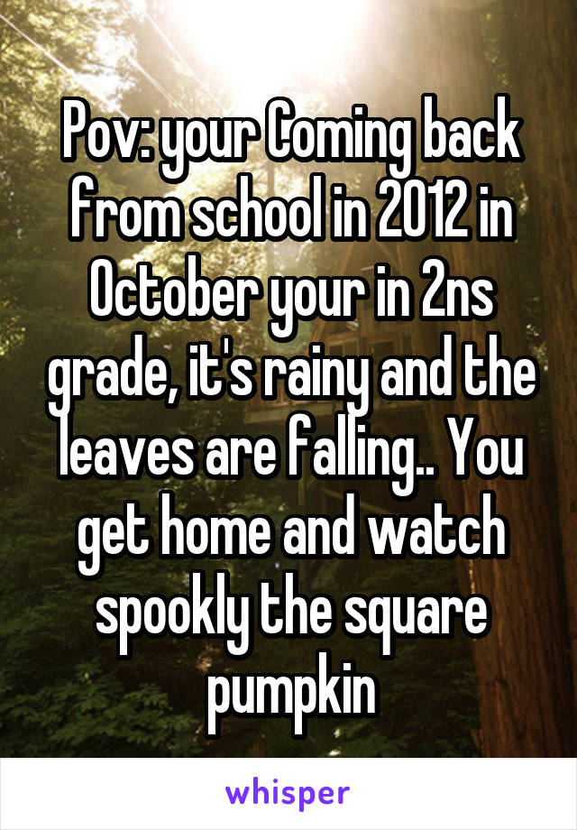 Pov: your Coming back from school in 2012 in October your in 2ns grade, it's rainy and the leaves are falling.. You get home and watch spookly the square pumpkin