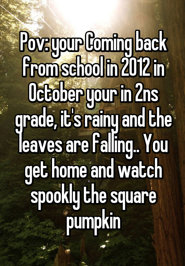 Pov: your Coming back from school in 2012 in October your in 2ns grade, it's rainy and the leaves are falling.. You get home and watch spookly the square pumpkin