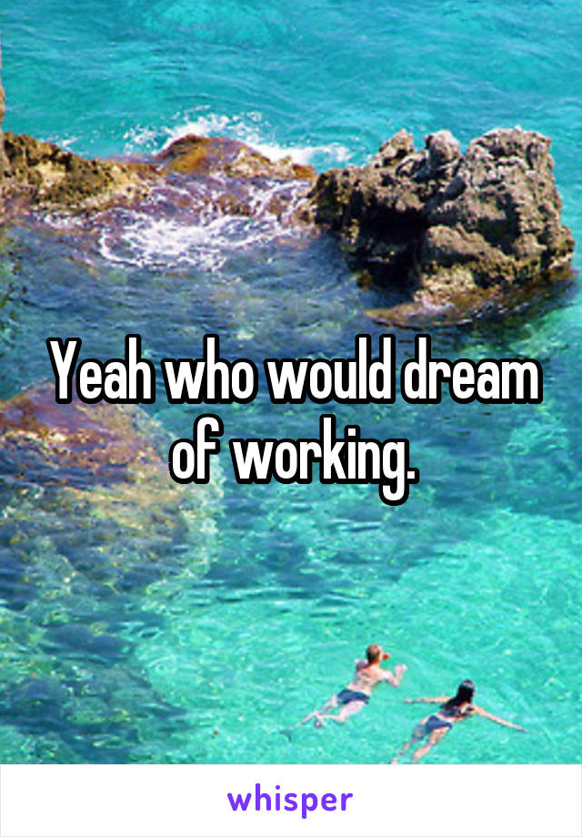 Yeah who would dream of working.