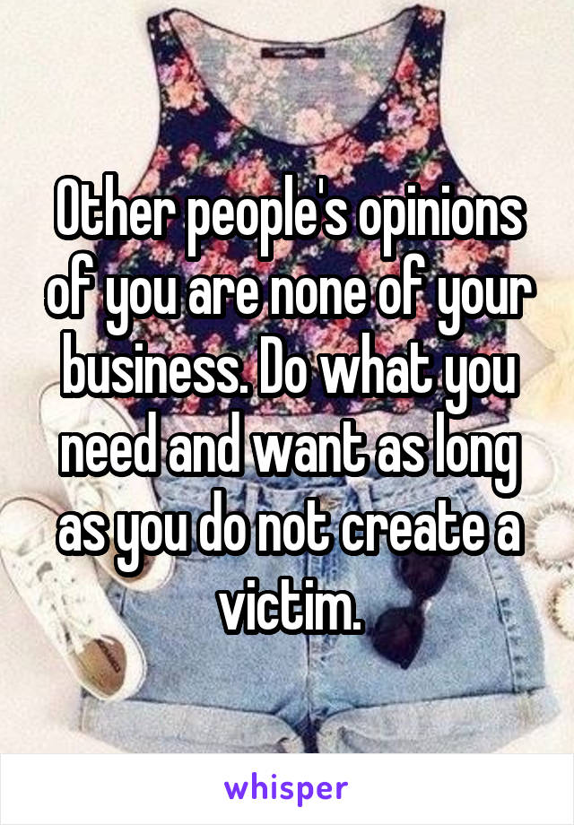 Other people's opinions of you are none of your business. Do what you need and want as long as you do not create a victim.