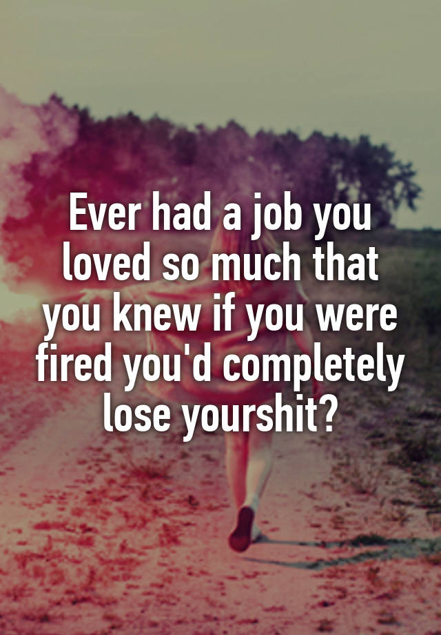 Ever had a job you loved so much that you knew if you were fired you'd completely lose yourshit?