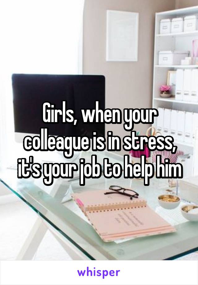 Girls, when your colleague is in stress, it's your job to help him