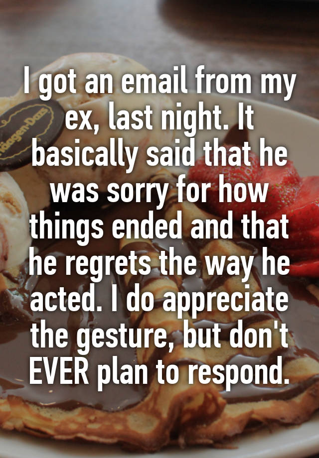 I got an email from my ex, last night. It basically said that he was sorry for how things ended and that he regrets the way he acted. I do appreciate the gesture, but don't EVER plan to respond.