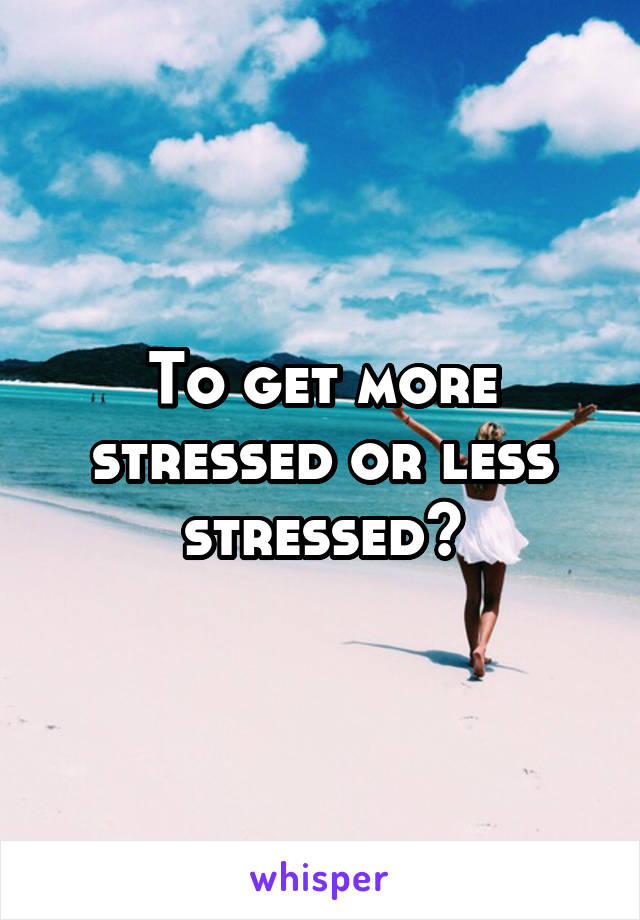 To get more stressed or less stressed?