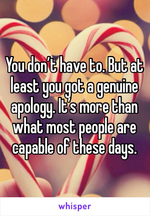 You don’t have to. But at least you got a genuine apology. It’s more than what most people are capable of these days. 