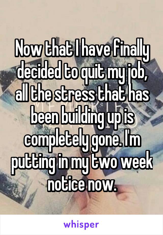 Now that I have finally decided to quit my job, all the stress that has been building up is completely gone. I'm putting in my two week notice now.