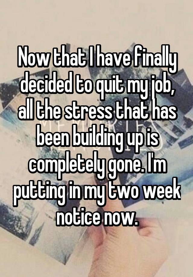 Now that I have finally decided to quit my job, all the stress that has been building up is completely gone. I'm putting in my two week notice now.