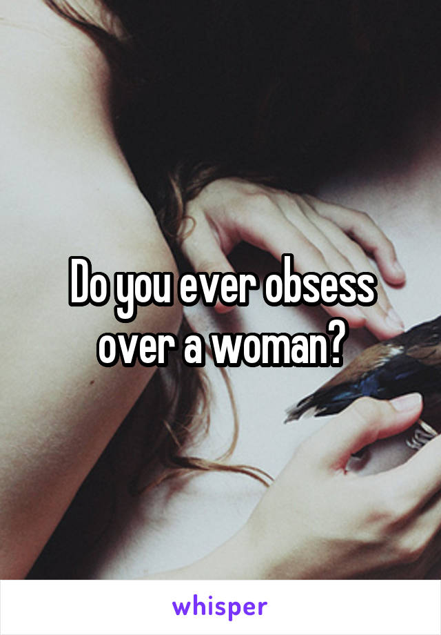 Do you ever obsess over a woman?