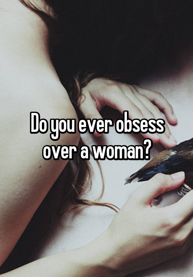 Do you ever obsess over a woman?