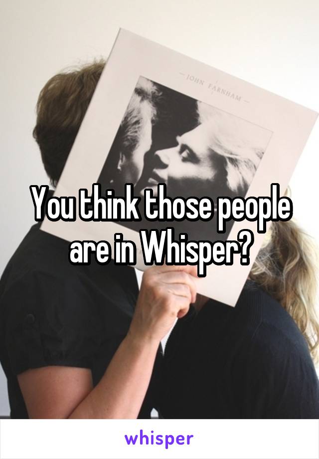 You think those people are in Whisper?