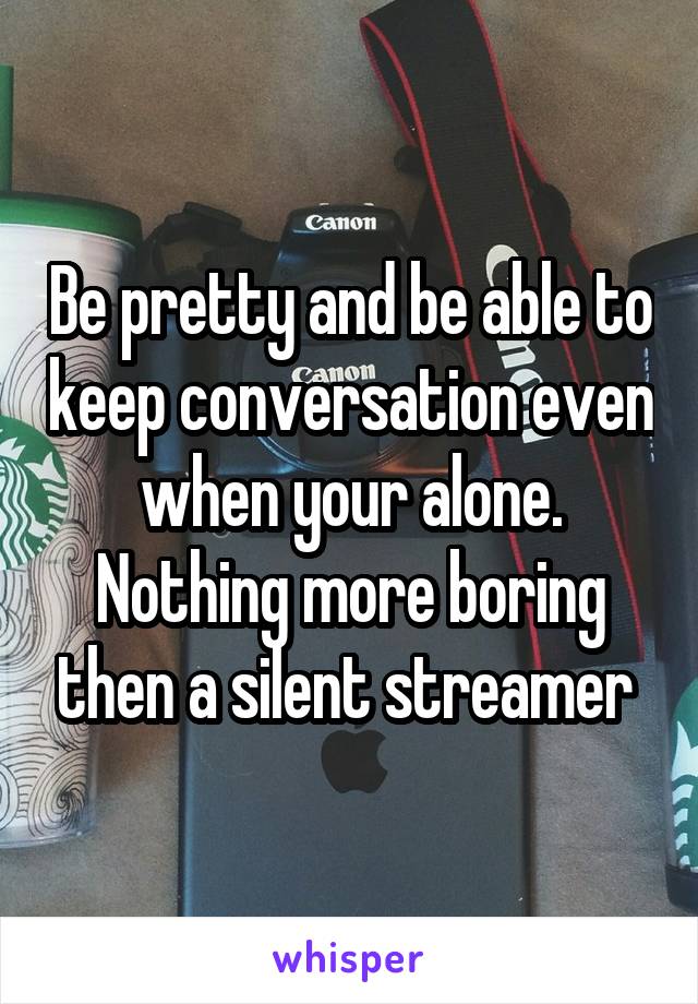 Be pretty and be able to keep conversation even when your alone. Nothing more boring then a silent streamer 