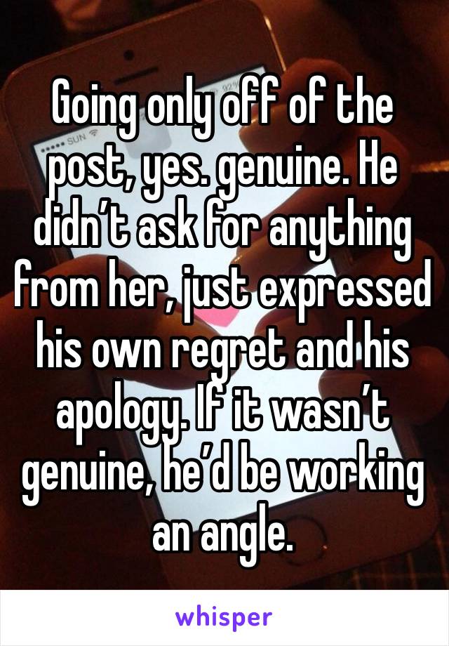 Going only off of the post, yes. genuine. He didn’t ask for anything from her, just expressed his own regret and his apology. If it wasn’t genuine, he’d be working an angle. 