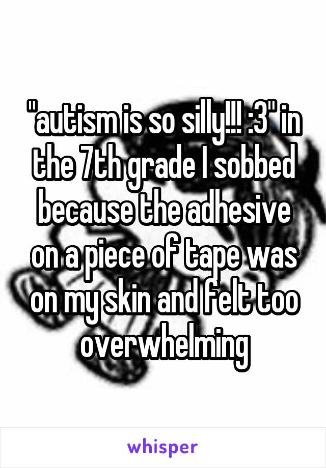 "autism is so silly!!! :3" in the 7th grade I sobbed because the adhesive on a piece of tape was on my skin and felt too overwhelming