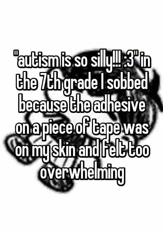 "autism is so silly!!! :3" in the 7th grade I sobbed because the adhesive on a piece of tape was on my skin and felt too overwhelming