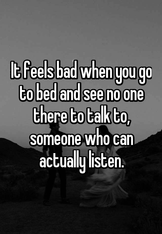 It feels bad when you go to bed and see no one there to talk to, someone who can actually listen.