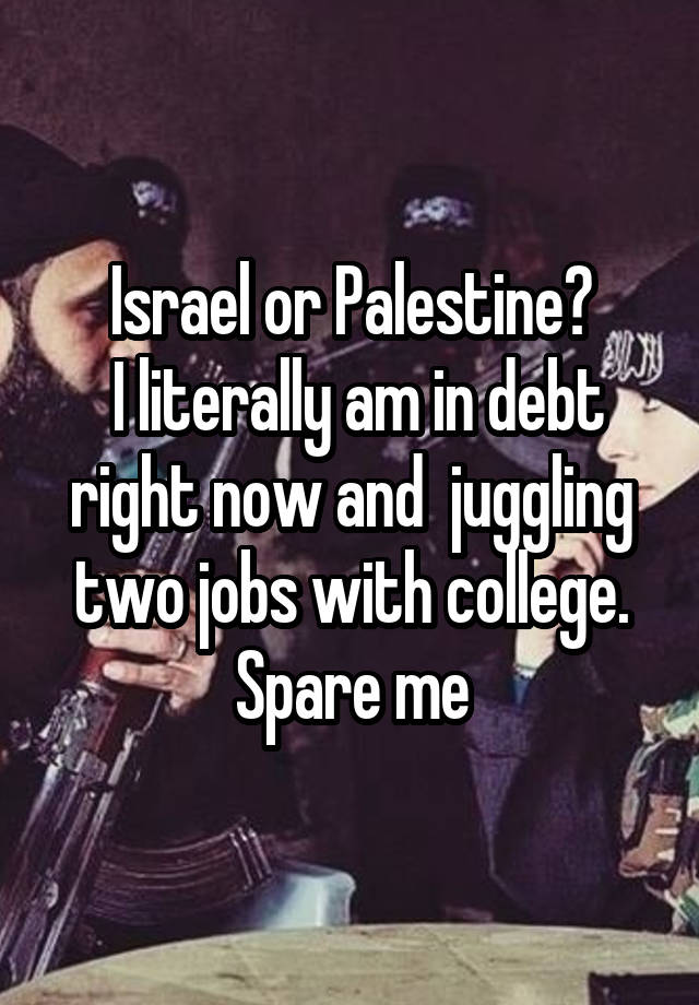 Israel or Palestine?
 I literally am in debt right now and  juggling two jobs with college. Spare me