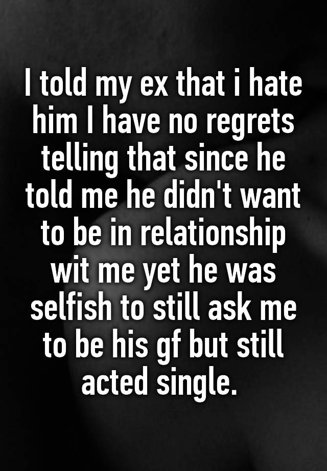 I told my ex that i hate him I have no regrets telling that since he told me he didn't want to be in relationship wit me yet he was selfish to still ask me to be his gf but still acted single. 