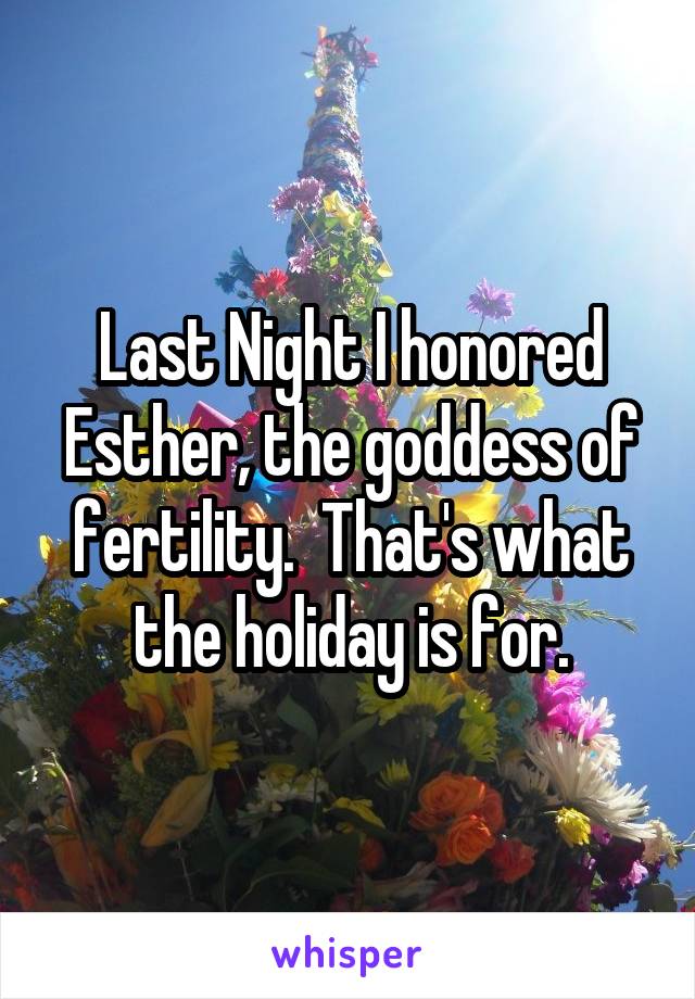 Last Night I honored Esther, the goddess of fertility.  That's what the holiday is for.